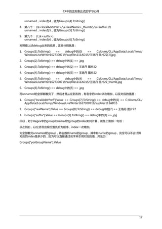 C#中的正则表达式的学习心得
unnamed，index为4，值为Groups[4].ToString()
8. 第八个： (k<localAddrPref>/k<realName>_thumb(.k<suffix>)?)
unnamed，index为5，值为Groups[5].ToString()
9. 第九个： (.k<suffix>)
unnamed，index为6，值为Groups[6].ToString()
对照着上述debug出来的结果，正好分别就是：
1. Groups[1].ToString()
==
debug中的[0]
==
C:/Users/CLi/AppData/Local/Temp/
WindowsLiveWriter1627300719/supfiles111AD15/王珞丹 图片22[3].jpg
2. Groups[2].ToString() == debug中的[1] == .jpg
3. Groups[3].ToString() == debug中的[2] == 王珞丹 图片22
4. Groups[4].ToString() == debug中的[3] == 王珞丹 图片22
5. Groups[5].ToString()
==
debug中的[4]
==
C:/Users/CLi/AppData/Local/Temp/
WindowsLiveWriter1627300719/supfiles111AD15/王珞丹 图片22_thumb.jpg
6. Groups[6].ToString() == debug中的[5] == .jpg
而unnamed的全部都数完了，然后才是从左到右的，有名字的index依次增加，以及对应的值是：
1. Groups["localAddrPref"].Value == Groups[7].ToString() == debug中的[6] == C:/Users/CLi/
AppData/Local/Temp/WindowsLiveWriter1627300719/supfiles111AD15
2. Groups["realName"].Value == Groups[8].ToString() == debug中的[7] == 王珞丹 图片22
3. Groups["suffix"].Value == Groups[9].ToString() == debug中的[8] == jpg
所以，对于Regex中的group和named的group的index如何计算，就是上面那一句话：
从左到右，以左括号出现位置先后为顺序，index一次增加。
先全部数完unnamed的group，再去数有name的group，其中有name的group，完全可以不去计算
对应的index是多少的，因为可以直接通过名字来引用对应的值，用法为：
Groups["yorGroupName"].Value

17

 