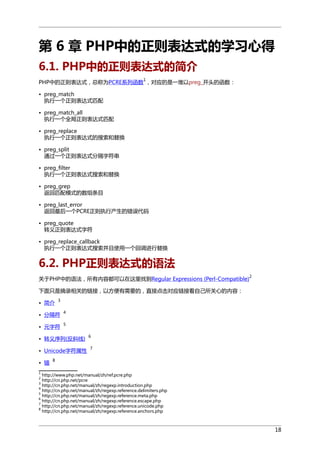 第 6 章 PHP中的正则表达式的学习心得
6.1. PHP中的正则表达式的简介
1

PHP中的正则表达式，总称为PCRE系列函数 ，对应的是一堆以preg_开头的函数：
• preg_match
执行一个正则表达式匹配
• preg_match_all
执行一个全局正则表达式匹配
• preg_replace
执行一个正则表达式的搜索和替换
• preg_split
通过一个正则表达式分隔字符串
• preg_filter
执行一个正则表达式搜索和替换
• preg_grep
返回匹配模式的数组条目
• preg_last_error
返回最后一个PCRE正则执行产生的错误代码
• preg_quote
转义正则表达式字符
• preg_replace_callback
执行一个正则表达式搜索并且使用一个回调进行替换

6.2. PHP正则表达式的语法
关于PHP中的语法，所有内容都可以在这里找到Regular Expressions (Perl-Compatible)

2

下面只是摘录相关的链接，以方便有需要的，直接点击对应链接看自己所关心的内容：
• 简介

3

• 分隔符

4

• 元字符

5

• 转义序列(反斜线)
• Unicode字符属性
• 锚

6
7

8

1

http://www.php.net/manual/zh/ref.pcre.php
http://cn.php.net/pcre
http://cn.php.net/manual/zh/regexp.introduction.php
4
http://cn.php.net/manual/zh/regexp.reference.delimiters.php
5
http://cn.php.net/manual/zh/regexp.reference.meta.php
6
http://cn.php.net/manual/zh/regexp.reference.escape.php
7
http://cn.php.net/manual/zh/regexp.reference.unicode.php
8
http://cn.php.net/manual/zh/regexp.reference.anchors.php
2
3

18

 
