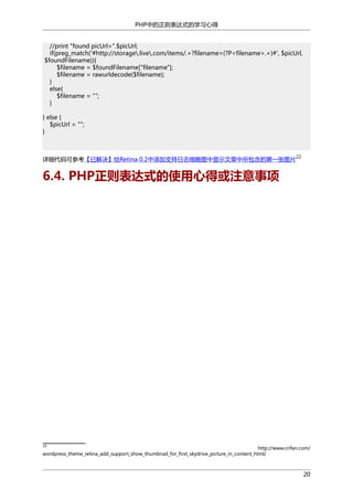 PHP中的正则表达式的学习心得
//print "found picUrl=".$picUrl;
if(preg_match('#http://storage.live.com/items/.+?filename=(?P<filename>.+)#', $picUrl,
$foundFilename)){
$filename = $foundFilename["filename"];
$filename = rawurldecode($filename);
}
else{
$filename = "";
}
} else {
$picUrl = "";
}

22

详细代码可参考【已解决】给Retina 0.2中添加支持日志缩略图中显示文章中所包含的第一张图片

6.4. PHP正则表达式的使用心得或注意事项

22

http://www.crifan.com/
wordpress_theme_retina_add_support_show_thumbnail_for_first_skydrive_picture_in_content_html/

20

 