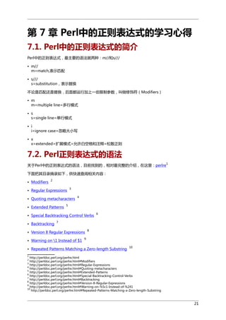 第 7 章 Perl中的正则表达式的学习心得
7.1. Perl中的正则表达式的简介
Perl中的正则表达式，最主要的语法就两种：m//和s///
• m//
m=match,表示匹配
• s///
s=substitution，表示替换
不论是匹配还是替换，后面都运行加上一些限制参数，叫做修饰符（Modifiers）
• m
m=multiple line=多行模式
• s
s=single line=单行模式
• i
i=ignore case=忽略大小写
• x
x=extended=扩展模式=允许白空格和注释=松散正则

7.2. Perl正则表达式的语法
1

关于Perl中的正则表达式的语法，目前找到的，相对最完整的介绍，在这里：perlre
下面把其目录摘录如下，供快速查阅相关内容：
• Modifiers

2

• Regular Expressions

3

• Quoting metacharacters
• Extended Patterns

4

5

• Special Backtracking Control Verbs
• Backtracking

6

7

• Version 8 Regular Expressions
• Warning on 1 Instead of $1

8

9

• Repeated Patterns Matching a Zero-length Substring

10

1

http://perldoc.perl.org/perlre.html
http://perldoc.perl.org/perlre.html#Modifiers
http://perldoc.perl.org/perlre.html#Regular-Expressions
4
http://perldoc.perl.org/perlre.html#Quoting-metacharacters
5
http://perldoc.perl.org/perlre.html#Extended-Patterns
6
http://perldoc.perl.org/perlre.html#Special-Backtracking-Control-Verbs
7
http://perldoc.perl.org/perlre.html#Backtracking
8
http://perldoc.perl.org/perlre.html#Version-8-Regular-Expressions
9
http://perldoc.perl.org/perlre.html#Warning-on-%5c1-Instead-of-%241
10
http://perldoc.perl.org/perlre.html#Repeated-Patterns-Matching-a-Zero-length-Substring
2
3

21

 