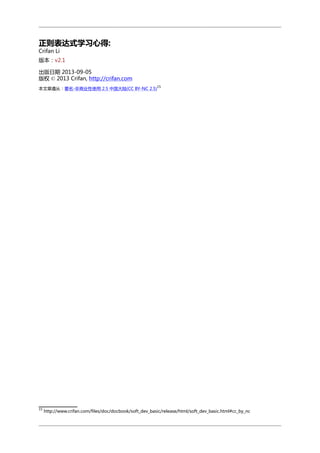 正则表达式学习心得:
Crifan Li

版本：v2.1
出版日期 2013-09-05
版权 © 2013 Crifan, http://crifan.com
15

本文章遵从：署名-非商业性使用 2.5 中国大陆(CC BY-NC 2.5)

15

http://www.crifan.com/files/doc/docbook/soft_dev_basic/release/html/soft_dev_basic.html#cc_by_nc

 