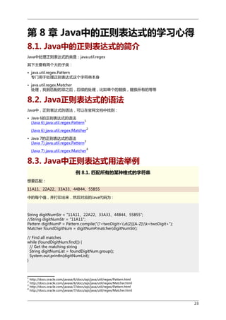 第 8 章 Java中的正则表达式的学习心得
8.1. Java中的正则表达式的简介
Java中处理正则表达式的类是：java.util.regex
其下主要有两个大的子类：
• java.util.regex.Pattern
专门用于处理正则表达式这个字符串本身
• java.util.regex.Matcher
处理，找到匹配的项之后，后续的处理，比如单个的替换，替换所有的等等

8.2. Java正则表达式的语法
Java中，正则表达式的语法，可以在官网文档中找到：
• Java 6的正则表达式的语法
1
(Java 6) java.util.regex.Pattern
2

(Java 6) java.util.regex.Matcher
• Java 7的正则表达式的语法
3
(Java 7) java.util.regex.Pattern

4

(Java 7) java.util.regex.Matcher

8.3. Java中正则表达式用法举例
例 8.1. 匹配所有的某种格式的字符串
想要匹配：
11A11、22A22、33A33、44B44、55B55
中的每个值，并打印出来，然后对应的Java代码为：

String digitNumStr = "11A11、22A22、33A33、44B44、55B55";
//String digitNumStr = "11A11";
Pattern digitNumP = Pattern.compile("(?<twoDigit>d{2})[A-Z]k<twoDigit>");
Matcher foundDigitNum = digitNumP.matcher(digitNumStr);
// Find all matches
while (foundDigitNum.find()) {
// Get the matching string
String digitNumList = foundDigitNum.group();
System.out.println(digitNumList);
}

1

http://docs.oracle.com/javase/6/docs/api/java/util/regex/Pattern.html
http://docs.oracle.com/javase/6/docs/api/java/util/regex/Matcher.html
3
http://docs.oracle.com/javase/7/docs/api/java/util/regex/Pattern.html
4
http://docs.oracle.com/javase/7/docs/api/java/util/regex/Matcher.html
2

23

 