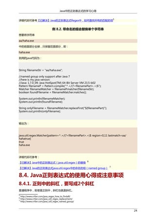 Java中的正则表达式的学习心得
详细代码可参考【已解决】Java的正则表达式Regex中，如何查找所有的匹配的项

5

例 8.2. 带命名的组去替换单个字符串
想要将字符串
aa/haha.exe
中的前面部分去掉，只保留后面部分，即：
haha.exe
则用的java代码为：

String filenameStr = "aa/haha.exe";
//named group only support after Java 7
//here is my java version:
//Java: 1.7.0_09; Java HotSpot(TM) 64-Bit Server VM 23.5-b02
Pattern filenameP = Pattern.compile("^.+/(?<filenamePart>.+)$");
Matcher filenameMatcher = filenameP.matcher(filenameStr);
boolean foundFilename = filenameMatcher.matches();
System.out.println(filenameMatcher);
System.out.println(foundFilename);
String onlyFilename = filenameMatcher.replaceFirst("${filenamePart}");
System.out.println(onlyFilename);

输出为：

java.util.regex.Matcher[pattern=^.+/(?<filenamePart>.+)$ region=0,11 lastmatch=aa/
hahatrue]
true
haha.exe

详细代码可参考：
【已解决】Java中的正则表达式（java.util.regex）的替换

6

【已解决】Java的正则表达式java.util.regex中的命名的组（named group）

7

8.4. Java正则表达式的使用心得或注意事项
8.4.1. 正则中的斜杠，要写成2个斜杠
普通程序中，即使是正则中，斜杠也就是斜杠。
5
6
7

http://www.crifan.com/java_regex_how_to_findall/
http://www.crifan.com/java_util_regex_replacement/
http://www.crifan.com/java_util_regex_named_group/

24

 