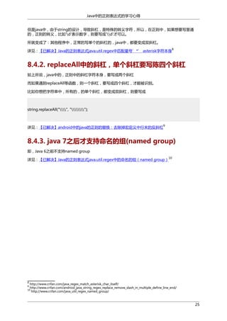 Java中的正则表达式的学习心得
但是java中，由于string的设计，导致斜杠，是特殊的转义字符，所以，在正则中，如果想要写普通
的，正则的转义，比如'd'表示数字，则要写成'd'才可以。
所就变成了：其他程序中，正常的写单个的斜杠的，java中，都要变成双斜杠。
详见：【已解决】Java的正则表达式java.util.regex中匹配星号’*’ asterisk字符本身

8

8.4.2. replaceAll中的斜杠，单个斜杠要写陈四个斜杠
如上所说，java中的，正则中的斜杠字符本身，要写成两个斜杠
而如果遇到replaceAll等函数，则一个斜杠，要写成四个斜杠，才能被识别。
比如你想把字符串中，所有的，的单个斜杠，都变成双斜杠，则要写成

string.replaceAll("", "");

9

详见：【已解决】android中的java的正则的替换：去除掉宏定义中行末的反斜杠

8.4.3. java 7之后才支持命名的组(named group)
即，Java 6之前不支持named group
详见：【已解决】Java的正则表达式java.util.regex中的命名的组（named group）

8
9

10

http://www.crifan.com/java_regex_match_asterisk_char_itself/
http://www.crifan.com/android_java_string_regex_replace_remove_slash_in_multiple_define_line_end/
http://www.crifan.com/java_util_regex_named_group/

10

25

 