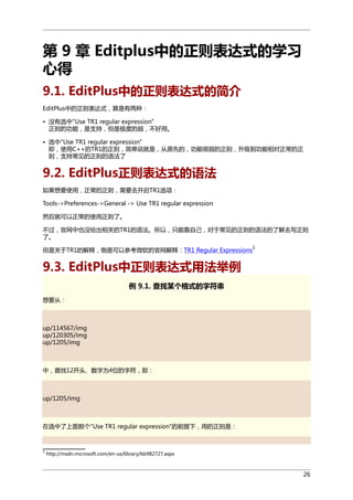 第 9 章 Editplus中的正则表达式的学习
心得
9.1. EditPlus中的正则表达式的简介
EditPlus中的正则表达式，算是有两种：
• 没有选中"Use TR1 regular expression"
正则的功能，是支持，但是极度的弱，不好用。
• 选中"Use TR1 regular expression"
即，使用C++的TR1的正则，简单说就是，从原先的，功能很弱的正则，升级到功能相对正常的正
则，支持常见的正则的语法了

9.2. EditPlus正则表达式的语法
如果想要使用，正常的正则，需要去开启TR1选项：
Tools->Preferences->General -> Use TR1 regular expression
然后就可以正常的使用正则了。
不过，官网中也没给出相关的TR1的语法。所以，只能靠自己，对于常见的正则的语法的了解去写正则
了。
但是关于TR1的解释，倒是可以参考微软的官网解释：TR1 Regular Expressions

1

9.3. EditPlus中正则表达式用法举例
例 9.1. 查找某个格式的字符串
想要从：

up/114567/img
up/120305/img
up/1205/img

中，查找12开头、数字为4位的字符，即：

up/1205/img

在选中了上面那个"Use TR1 regular expression"的前提下，用的正则是：

1

http://msdn.microsoft.com/en-us/library/bb982727.aspx

26

 