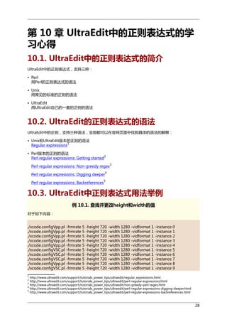 第 10 章 UltraEdit中的正则表达式的学
习心得
10.1. UltraEdit中的正则表达式的简介
UltraEdit中的正则表达式，支持三种：
• Perl
用Perl的正则表达式的语法
• Unix
用常见的标准的正则的语法
• UltraEdit
用UltraEdit自己的一套的正则的语法

10.2. UltraEdit的正则表达式的语法
UltraEdit中的正则，支持三种语法，全部都可以在官网页面中找到具体的语法的解释：
• Unix和UltraEdit版本的正则的语法
1
Regular expressions
• Perl版本的正则的语法
2
Perl regular expressions: Getting started
3

Perl regular expressions: Non-greedy regex
4

Perl regular expressions: Digging deeper
Perl regular expressions: Backreferences

5

10.3. UltraEdit中正则表达式用法举例
例 10.1. 查找并更改height和width的值
对于如下内容：
./xcode.configVpp.pl -frmrate 5 -height 720 -width 1280 -vidformat 1 -instance 0
./xcode.configVpp.pl -frmrate 5 -height 720 -width 1280 -vidformat 1 -instance 1
./xcode.configVpp.pl -frmrate 5 -height 720 -width 1280 -vidformat 1 -instance 2
./xcode.configVpp.pl -frmrate 5 -height 720 -width 1280 -vidformat 1 -instance 3
./xcode.configVpp.pl -frmrate 5 -height 720 -width 1280 -vidformat 1 -instance 4
./xcode.configVSC.pl -frmrate 5 -height 720 -width 1280 -vidformat 1 -instance 5
./xcode.configVSC.pl -frmrate 5 -height 720 -width 1280 -vidformat 1 -instance 6
./xcode.configVSC.pl -frmrate 5 -height 720 -width 1280 -vidformat 1 -instance 7
./xcode.configVpp.pl -frmrate 5 -height 720 -width 1280 -vidformat 1 -instance 8
./xcode.configVSC.pl -frmrate 5 -height 720 -width 1280 -vidformat 1 -instance 9
1

http://www.ultraedit.com/support/tutorials_power_tips/ultraedit/regular_expressions.html
http://www.ultraedit.com/support/tutorials_power_tips/ultraedit/perl-regular-expressions.html
http://www.ultraedit.com/support/tutorials_power_tips/ultraedit/non-greedy-perl-regex.html
4
http://www.ultraedit.com/support/tutorials_power_tips/ultraedit/perl-regular-expressions-digging-deeper.html
5
http://www.ultraedit.com/support/tutorials_power_tips/ultraedit/perl-regular-expressions-backreferences.html
2
3

28

 
