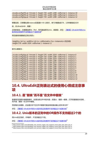 UltraEdit中的正则
表达式的学习心得
./xcode.configVSC.pl -frmrate 5 -height 720 -width 1280 -vidformat 1 -instance 10
./xcode.configVSC.pl -frmrate 5 -height 720 -width 1280 -vidformat 1 -instance 11
./xcode.configVpp.pl -frmrate 5 -height 720 -width 1280 -vidformat 1 -instance 12
想要实现：只想要处理instance后面是0 4 8 12的行，将720替换成576，1280替换成1024
则，在UltraEdit中，需要：
正则的语法，注意要选择为：Perl，而不能选择为Unix，其原因，详见：【整理】UltraEdit中的Unix
6
版本的正则竟然不支持超过2个或者关系
然后查找和替换的正则分别为：
-heights+d+s+-widths+d+s+-vidformats+1s+-instances+(0|2|4|8)
-height 576 -width 1024 -vidformat 1 -instance 1
就可以替换为：
./xcode.configVpp.pl -frmrate 5 -height 576 -width 1024 -vidformat 1 -instance 0
./xcode.configVpp.pl -frmrate 5 -height 720 -width 1280 -vidformat 1 -instance 1
./xcode.configVpp.pl -frmrate 5 -height 576 -width 1024 -vidformat 1 -instance 2
./xcode.configVpp.pl -frmrate 5 -height 720 -width 1280 -vidformat 1 -instance 3
./xcode.configVpp.pl -frmrate 5 -height 576 -width 1024 -vidformat 1 -instance 4
./xcode.configVSC.pl -frmrate 5 -height 720 -width 1280 -vidformat 1 -instance 5
./xcode.configVSC.pl -frmrate 5 -height 720 -width 1280 -vidformat 1 -instance 6
./xcode.configVSC.pl -frmrate 5 -height 720 -width 1280 -vidformat 1 -instance 7
./xcode.configVpp.pl -frmrate 5 -height 576 -width 1024 -vidformat 1 -instance 8
./xcode.configVSC.pl -frmrate 5 -height 720 -width 1280 -vidformat 1 -instance 9
./xcode.configVSC.pl -frmrate 5 -height 720 -width 1280 -vidformat 1 -instance 10
./xcode.configVSC.pl -frmrate 5 -height 720 -width 1280 -vidformat 1 -instance 11
./xcode.configVpp.pl -frmrate 5 -height 720 -width 1280 -vidformat 1 -instance 12

10.4. UltraEdit正则表达式的使用心得或注意事
项
10.4.1. 是"替换"而不是"在文件中替换"
普通常见的要去做替换操作，处理当前文件中的内容，则是从：搜索->替换，打开的替换的对话框，
而不是：搜索->在文件中替换。
否则每次去替换，还会提示你"在文件中替换可能会修改驱动器上的许多文件"
详见：【整理】UltraEdit中的Unix版本的正则竟然不支持超过2个或者关系

7

10.4.2. Unix版本的正则中的OR操作不支持超过2个的
用Unix的正则时，OR操作，不支持超过2个的。
详见：【整理】UltraEdit中的Unix版本的正则竟然不支持超过2个或者关系
6
7
8

8

http://www.crifan.com/ultraedit_unix_version_regex_not_support_more_than_two_item_do_or
http://www.crifan.com/ultraedit_unix_version_regex_not_support_more_than_two_item_do_or
http://www.crifan.com/ultraedit_unix_version_regex_not_support_more_than_two_item_do_or

29

 