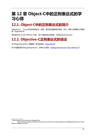 第 12 章 Object-C中的正则表达式的学
习心得
12.1. Object-C中的正则表达式的简介
Objective-C
Cocoa中的正则表达式，起初，是没有内置的库支持的。所以，很多人常用第三方面的
库：RegexKitLite
而后来在OS X v10.7/iPhone 4.0后，有了内置支持正则的库：NSRegularExpression

12.2. Objective-C正则表达式的语法
关于RegexKitLite可以（要翻墙）参考其官网：RegexKitLite

1

关于内置的库NSRegularExpression，参考mac官网：NSRegularExpression Class Reference

2

1

http://regexkit.sourceforge.net/RegexKitLite/
http://developer.apple.com/library/mac/#documentation/Foundation/Reference/NSRegularExpression_Class/
Reference/Reference.html
2

31

 