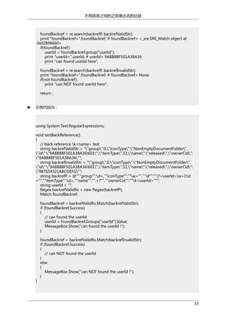 不用语言之间的正则表达式的比较

foundBackref = re.search(backrefP, backrefValidStr);
print "foundBackref=",foundBackref; # foundBackref= <_sre.SRE_Match object at
0x02B96660>
if(foundBackref):
userId = foundBackref.group("userId");
print "userId=",userId; # userId= 9A8B8BF501A38A36
print "can found userId here";
foundBackref = re.search(backrefP, backrefInvalidStr);
print "foundBackref=",foundBackref; # foundBackref= None
if(not foundBackref):
print "can NOT found userId here";
return ;
示例代码为：

using System.Text.RegularExpressions;
void testBackReference()
{
// back reference k<name> test
string backrefValidStr = ""group":0,"iconType":"NonEmptyDocumentFolder",
"id":"9A8B8BF501A38A36!601","itemType":32,"name":"released","ownerCid":
"9A8B8BF501A38A36"";
string backrefInvalidStr = ""group":0,"iconType":"NonEmptyDocumentFolder",
"id":"9A8B8BF501A38A36!601","itemType":32,"name":"released","ownerCid":
"987654321ABCDEFG"";
string backrefP = @"""group"":d+,""iconType"":""w+"",""id"":""(?<userId>w+)!d
+"",""itemType"":d+,""name"":"".+?"",""ownerCid"":""k<userId>""";
string userId = "";
Regex backrefValidRx = new Regex(backrefP);
Match foundBackref;
foundBackref = backrefValidRx.Match(backrefValidStr);
if (foundBackref.Success)
{
// can found the userId
userId = foundBackref.Groups["userId"].Value;
MessageBox.Show("can found the userId !");
}

}

foundBackref = backrefValidRx.Match(backrefInvalidStr);
if (foundBackref.Success)
{
// can NOT found the userId
}
else
{
MessageBox.Show("can NOT found the userId !");
}

33

 