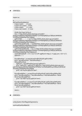 不用语言之间的正则表达式的比较
示例代码为：

import re;
#-----------------------------------------------------------------------------def testPrevPostMatch():
# post match:
(?=xxx)
# post non-match: (?!xxx)
# prev match:
(?<=xxx)
# prev non-match: (?<!xxx)
#note that input string is:
#src="http://b101.photo.store.qq.com/psb?/
V10ppwxs00XiXU/5dbOIlYaLYVPWOz*1nHYeSFq09Z5rys72RIJszCsWV8!/b/
YYUOOzy3HQAAYqsTPjz7HQAA"
qqPicUrlStr
= 'src="http://b101.photo.store.qq.com/psb?/
V10ppwxs00XiXU/5dbOIlYaLYVPWOz*1nHYeSFq09Z5rys72RIJszCsWV8!/b/
YYUOOzy3HQAAYqsTPjz7HQAA"';
qqPicUrlInvalidPrevStr = '1234567http://b101.photo.store.qq.com/psb?/
V10ppwxs00XiXU/5dbOIlYaLYVPWOz*1nHYeSFq09Z5rys72RIJszCsWV8!/b/
YYUOOzy3HQAAYqsTPjz7HQAA"';
qqPicUrlInvalidPostStr = 'src="http://b101.photo.store.qq.com/psb?/
V10ppwxs00XiXU/5dbOIlYaLYVPWOz*1nHYeSFq09Z5rys72RIJszCsWV8!/b/
YYUOOzy3HQAAYqsTPjz7HQAA123';
canFindPrevPostP = r'(?<=src=")(?P<qqPicUrl>http://.+?.qq.com.+?)(?=")';
qqPicUrl = "";
foundPrevPost = re.search(canFindPrevPostP, qqPicUrlStr);
print "foundPrevPost=",foundPrevPost; #
if(foundPrevPost):
qqPicUrl = foundPrevPost.group("qqPicUrl");
print "qqPicUrl=",qqPicUrl; # qqPicUrl= http://b101.photo.store.qq.com/
psb?/V10ppwxs00XiXU/5dbOIlYaLYVPWOz*1nHYeSFq09Z5rys72RIJszCsWV8!/b/
YYUOOzy3HQAAYqsTPjz7HQAA
print "can found qqPicUrl here";
foundInvalidPrev = re.search(canFindPrevPostP, qqPicUrlInvalidPrevStr);
print "foundInvalidPrev=",foundInvalidPrev; # foundInvalidPrev= None
if(not foundInvalidPrev):
print "can NOT found qqPicUrl here";
foundInvalidPost = re.search(canFindPrevPostP, qqPicUrlInvalidPostStr);
print "foundInvalidPost=",foundInvalidPost; # foundInvalidPost= None
if(not foundInvalidPost):
print "can NOT found qqPicUrl here";
return ;
示例代码为：

using System.Text.RegularExpressions;
void testPrevPostMatch()
34

 