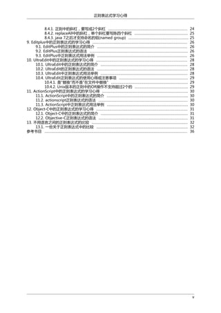 正则表达式学习心得
8.4.1. 正则中的斜杠，要写成2个斜杠 .......................................................................
8.4.2. replaceAll中的斜杠，单个斜杠要写陈四个斜杠 ................................................
8.4.3. java 7之后才支持命名的组(named group) ......................................................
9. Editplus中的正则表达式的学习心得 .....................................................................................
9.1. EditPlus中的正则表达式的简介 .................................................................................
9.2. EditPlus正则表达式的语法 ........................................................................................
9.3. EditPlus中正则表达式用法举例 .................................................................................
10. UltraEdit中的正则表达式的学习心得 ..................................................................................
10.1. UltraEdit中的正则表达式的简介 ..............................................................................
10.2. UltraEdit的正则表达式的语法 ..................................................................................
10.3. UltraEdit中正则表达式用法举例 ..............................................................................
10.4. UltraEdit正则表达式的使用心得或注意事项 ..............................................................
10.4.1. 是"替换"而不是"在文件中替换" .....................................................................
10.4.2. Unix版本的正则中的OR操作不支持超过2个的 ................................................
11. ActionScript中的正则表达式的学习心得 .............................................................................
11.1. ActionScript中的正则表达式的简介 .........................................................................
11.2. actionscript正则表达式的语法 ................................................................................
11.3. ActionScript中正则表达式用法举例 .........................................................................
12. Object-C中的正则表达式的学习心得 ..................................................................................
12.1. Object-C中的正则表达式的简介 ..............................................................................
12.2. Objective-C正则表达式的语法 ................................................................................
13. 不用语言之间的正则表达式的比较 ......................................................................................
13.1. 一些关于正则表达式中的比较 ..................................................................................
参考书目 ................................................................................................................................

24
25
25
26
26
26
26
28
28
28
28
29
29
29
30
30
30
30
31
31
31
32
32
36

v

 