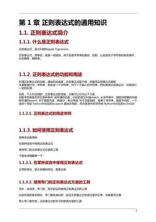 第 1 章 正则表达式的通用知识
1.1. 正则表达式简介
1.1.1. 什么是正则表达式
正则表达式，英文叫做Regular Expression
正则表达式，简单说，就是一组规则，用于实现字符串的查找，匹配，以实现关于字符串的相关操作，
比如替换，删除等。

1.1.2. 正则表达式的功能和用途
所谓正则表达式的功能，通俗的说就是，正则表达式能干啥，你能用正则表达式做啥
主要都是针对，字符串，即给定一个字符串，对于一个输入的字符串，然后使用正则表达式，对其进行
一定的处理，
目前，个人所见到的，正则表达式的用途，大概可以分为以下几类
判断字符串是否符合某种条件 即所谓的匹配，对应的英文叫做match 从字符串中，提取你想要的内容
即所谓的search 对于提取内容，再细分，有分两类 对于匹配到的，某单个字符串，提取中间的，一个
或多个字段 Python中对应的re.search 查找所有的，符合某条件的字符串 Python中对应的re.findall

1.1.2.1. 正则表达式的用途举例

1.1.3. 如何使用正则表达式
简单来说有两种
在某种语言中使用正则表达式
使用专门的正则表达式方面的工具
下面来详细解释一下：

1.1.3.1. 在某种语言中使用正则表达式
正常的用法，绝大多数的用法，都是这类

1.1.3.2. 使用专门的正则表达式方面的工具
另外，也有些，专门的，用于验证和使用正则表达式的工具
比如在线的某些网站，专门提供类似的，验证正则表达式的语法是否正常，功能是否正确
有人专门制作的，正则表达式的学习和使用方面的工具
1

 
