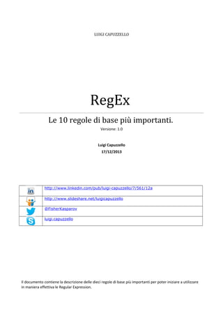 LUIGI CAPUZZELLO

RegEx
Le 10 regole di base più importanti.
Versione: 1.0

Luigi Capuzzello
17/12/2013

http://www.linkedin.com/pub/luigi-capuzzello/7/561/12a
http://www.slideshare.net/luigicapuzzello
@FisherKasparov
luigi.capuzzello

Il documento contiene la descrizione delle dieci regole di base più importanti per poter iniziare a utilizzare
in maniera effettiva le Regular Expression.

 