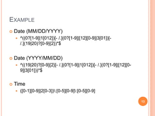 EXAMPLE
 Date (MM/DD/YYYY)
 ^((0?[1-9]|1[012])[- /.](0?[1-9]|[12][0-9]|3[01])[-
/.](19|20)?[0-9]{2})*$
 Date (YYYY/MM/DD)
 ^((19|20)?[0-9]{2}[- /.](0?[1-9]|1[012])[- /.](0?[1-9]|[12][0-
9]|3[01]))*$
 Time
 ([0-1][0-9]|2[0-3]):[0-5][0-9]:[0-5][0-9]
13
 