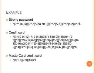 EXAMPLE
 Strong password
 ^(?=^.{6,}$)((?=.*[A-Za-z0-9])(?=.*[A-Z])(?=.*[a-z]))^.*$
 Credit card
 ^(?:4[0-9]{12}(?:[0-9]{3})?|5[1-5][0-9]{14}|6011[0-
9]{12}|622((12[6-9]|1[3-9][0-9])|([2-8][0-9][0-9])|(9(([0-
1][0-9])|(2[0-5]))))[0-9]{10}|64[4-9][0-9]{13}|65[0-
9]{14}|3(?:0[0-5]|[68][0-9])[0-9]{11}|3[47][0-9]{13})*$
 MasterCard credit card
 ^(5[1-5][0-9]{14})*$
15
 