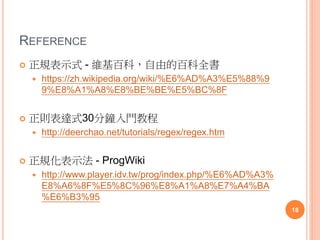 REFERENCE
 正規表示式 - 維基百科，自由的百科全書
 https://zh.wikipedia.org/wiki/%E6%AD%A3%E5%88%9
9%E8%A1%A8%E8%BE%BE%E5%BC%8F
 正則表達式30分鐘入門教程
 http://deerchao.net/tutorials/regex/regex.htm
 正規化表示法 - ProgWiki
 http://www.player.idv.tw/prog/index.php/%E6%AD%A3%
E8%A6%8F%E5%8C%96%E8%A1%A8%E7%A4%BA
%E6%B3%95
18
 