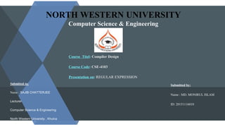 NORTH WESTERN UNIVERSITY
Computer Science & Engineering
Course Titel: Compiler Design
Course Code: CSE-4103
Presentation on: REGULAR EXPRESSION
Submitted by:
Name : MD. MONIRUL ISLAM
ID: 20151116010
Submitted to:
Name : SAJIB CHATTERJEE
Lecturer
Computer Science & Engineering
North Western University , Khulna
 