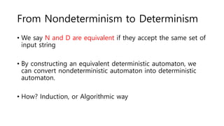 From Nondeterminism to Determinism
• We say N and D are equivalent if they accept the same set of
input string
• By constructing an equivalent deterministic automaton, we
can convert nondeterministic automaton into deterministic
automaton.
• How? Induction, or Algorithmic way
 