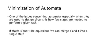 Minimization of Automata
• One of the issues concerning automata, especially when they
are used to design circuits, is how few states are needed to
perform a given task.
• If states s and t are equivalent, we can merge s and t into a
single state
 