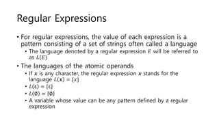 Regular Expressions
• For regular expressions, the value of each expression is a
pattern consisting of a set of strings often called a language
• The language denoted by a regular expression 𝐸 will be referred to
as 𝐿(𝐸)
• The languages of the atomic operands
• If 𝒙 is any character, the regular expression 𝒙 stands for the
language 𝐿 𝒙 = {𝑥}
• 𝐿 ε = ε
• 𝐿 ∅ = ∅
• A variable whose value can be any pattern defined by a regular
expression
 