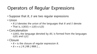 Operators of Regular Expressions
• Suppose that 𝑅, 𝑆 are two regular expressions
• Union
• 𝑅 | 𝑆 denotes the union of the languages that 𝑅 and 𝑆 denote
• That is, 𝐿 𝑅 𝑆) = 𝐿 𝑅 ∪ L S
• Concatenation
• 𝐿 𝑅𝑆 , the language denoted by 𝑅𝑆, is formed from the languages
𝐿(𝑅) and L(𝑆)
• Closure
• 𝑅 ∗ is the closure of regular expression 𝑅.
• 𝑅 ∗ = ε | R | RR | RRR | ...
 