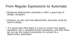 From Regular Expressions to Automata
• Designing deterministic automata is often a good way to
design a program
• However, we also saw that deterministic automata could be
hard to design
• It is good news that there is a way to convert any regular
expression into a nondeterministic automaton, and from there
we can use the subset construction to convert to a
deterministic automaton
 