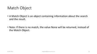 Match Object
• A Match Object is an object containing information about the search
and the result.
• Note: If there is no match, the value None will be returned, instead of
the Match Object.
06-04-2022 meghav@kannuruniv.ac.in 16
 