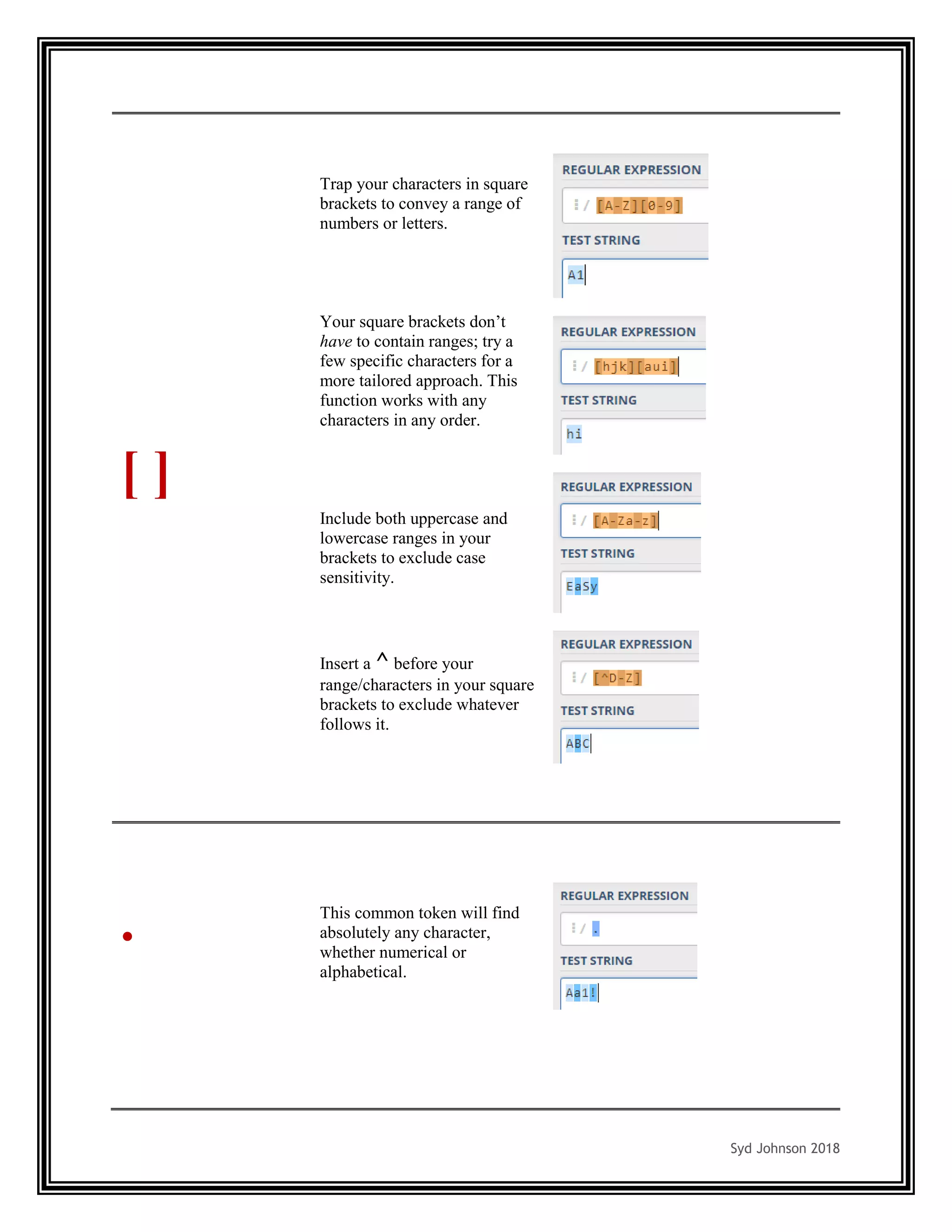 Syd Johnson 2018
[ ]
Trap your characters in square
brackets to convey a range of
numbers or letters.
Your square brackets don’t
have to contain ranges; try a
few specific characters for a
more tailored approach. This
function works with any
characters in any order.
Include both uppercase and
lowercase ranges in your
brackets to exclude case
sensitivity.
Insert a ^ before your
range/characters in your square
brackets to exclude whatever
follows it.
. This common token will find
absolutely any character,
whether numerical or
alphabetical.
 
