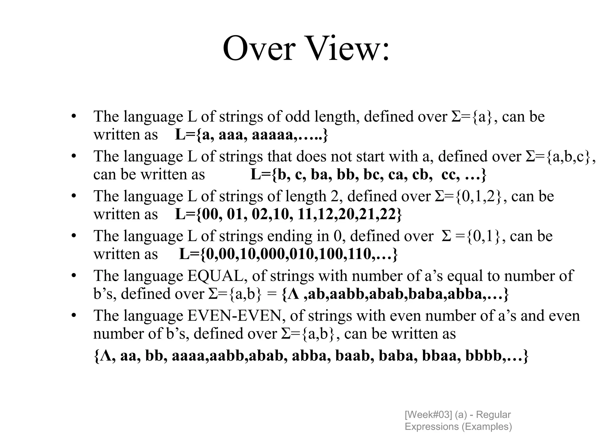 Over View:
[Week#03] (a) - Regular
Expressions (Examples)
• The language L of strings of odd length, defined over Σ={a}, can be
written as L={a, aaa, aaaaa,…..}
• The language L of strings that does not start with a, defined over Σ={a,b,c},
can be written as L={b, c, ba, bb, bc, ca, cb, cc, …}
• The language L of strings of length 2, defined over Σ={0,1,2}, can be
written as L={00, 01, 02,10, 11,12,20,21,22}
• The language L of strings ending in 0, defined over Σ ={0,1}, can be
written as L={0,00,10,000,010,100,110,…}
• The language EQUAL, of strings with number of a’s equal to number of
b’s, defined over Σ={a,b} = {Λ ,ab,aabb,abab,baba,abba,…}
• The language EVEN-EVEN, of strings with even number of a’s and even
number of b’s, defined over Σ={a,b}, can be written as
{Λ, aa, bb, aaaa,aabb,abab, abba, baab, baba, bbaa, bbbb,…}
 