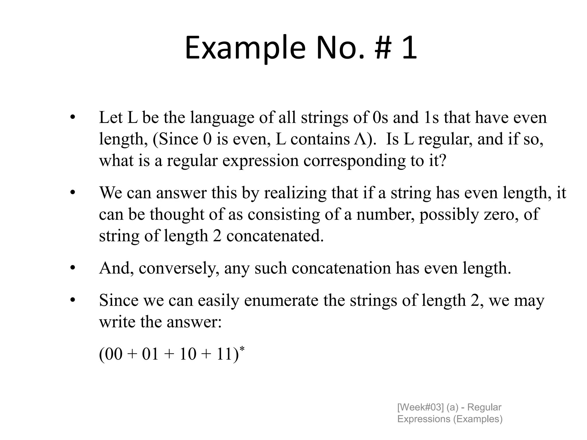 Example No. # 1
[Week#03] (a) - Regular
Expressions (Examples)
• Let L be the language of all strings of 0s and 1s that have even
length, (Since 0 is even, L contains Λ). Is L regular, and if so,
what is a regular expression corresponding to it?
• We can answer this by realizing that if a string has even length, it
can be thought of as consisting of a number, possibly zero, of
string of length 2 concatenated.
• And, conversely, any such concatenation has even length.
• Since we can easily enumerate the strings of length 2, we may
write the answer:
(00 + 01 + 10 + 11)*
 