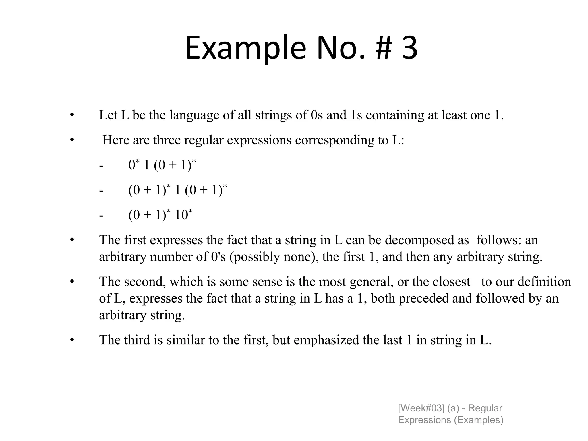 Example No. # 3
[Week#03] (a) - Regular
Expressions (Examples)
• Let L be the language of all strings of 0s and 1s containing at least one 1.
• Here are three regular expressions corresponding to L:
- 0* 1 (0 + 1)*
- (0 + 1)* 1 (0 + 1)*
- (0 + 1)* 10*
• The first expresses the fact that a string in L can be decomposed as follows: an
arbitrary number of 0's (possibly none), the first 1, and then any arbitrary string.
• The second, which is some sense is the most general, or the closest to our definition
of L, expresses the fact that a string in L has a 1, both preceded and followed by an
arbitrary string.
• The third is similar to the first, but emphasized the last 1 in string in L.
 