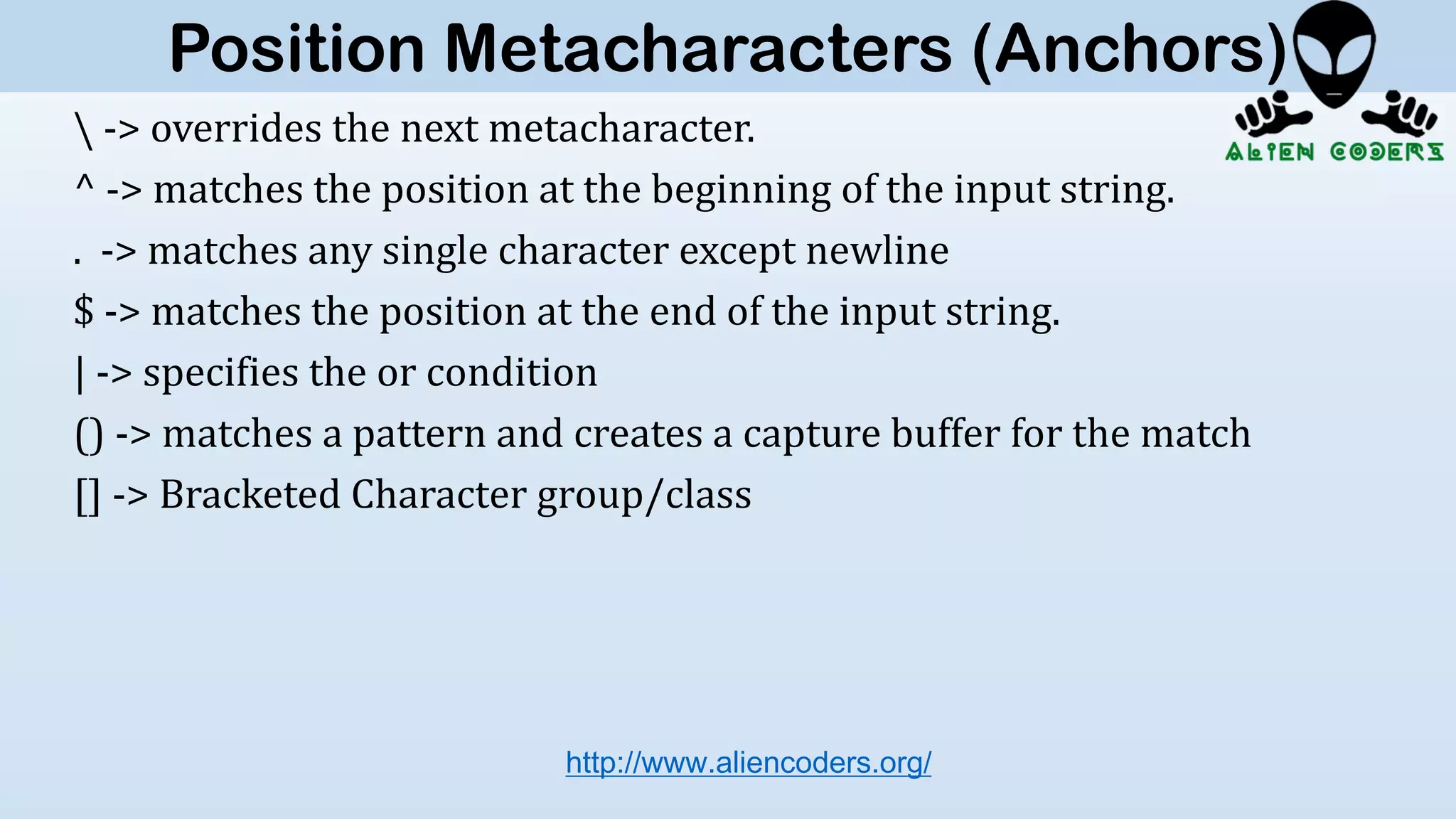 -> overrides the next metacharacter.
^ -> matches the position at the beginning of the input string.
. -> matches any single character except newline
$ -> matches the position at the end of the input string.
| -> specifies the or condition
() -> matches a pattern and creates a capture buffer for the match
[] -> Bracketed Character group/class
http://www.aliencoders.org/
Position Metacharacters (Anchors)
 