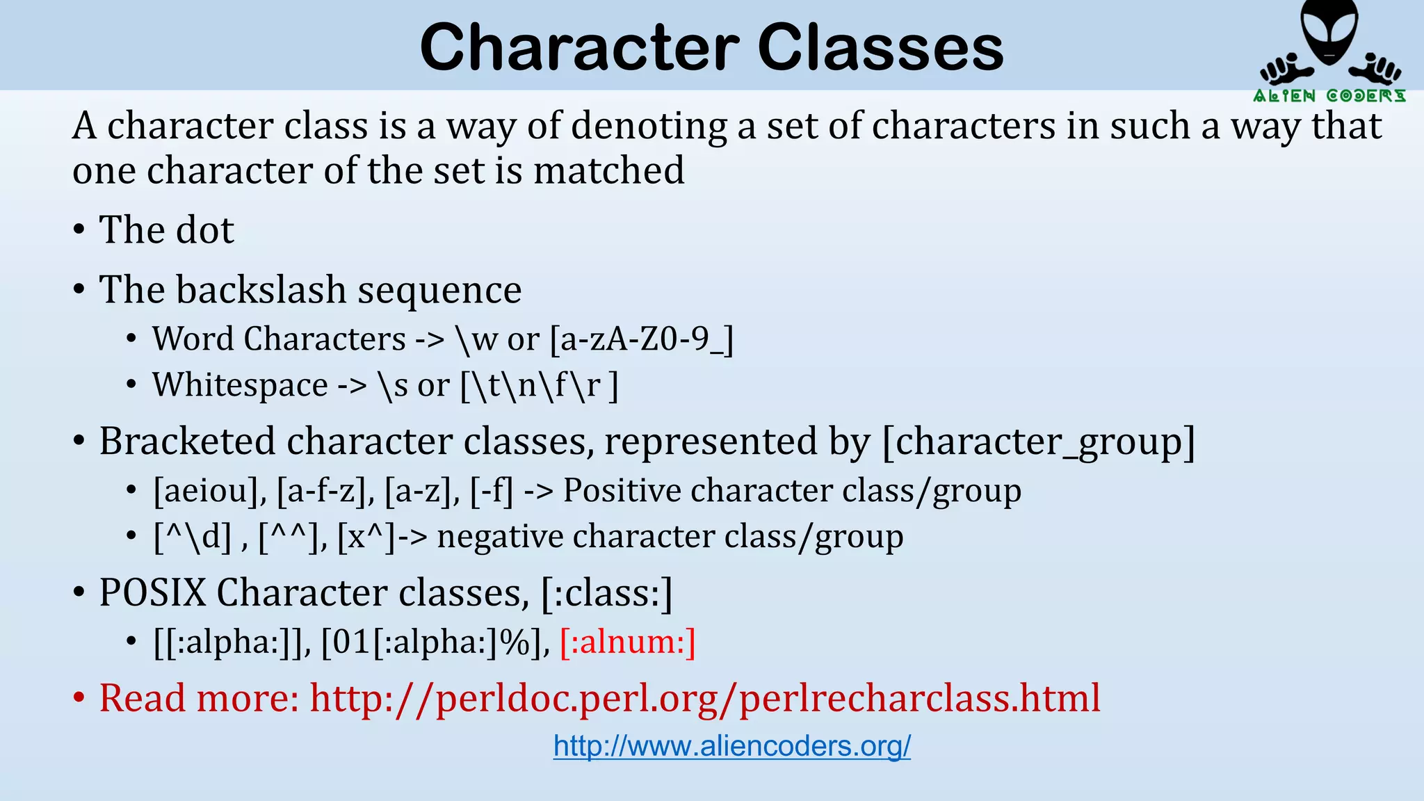 A character class is a way of denoting a set of characters in such a way that
one character of the set is matched
• The dot
• The backslash sequence
• Word Characters -> w or [a-zA-Z0-9_]
• Whitespace -> s or [tnfr ]
• Bracketed character classes, represented by [character_group]
• [aeiou], [a-f-z], [a-z], [-f] -> Positive character class/group
• [^d] , [^^], [x^]-> negative character class/group
• POSIX Character classes, [:class:]
• [[:alpha:]], [01[:alpha:]%], [:alnum:]
• Read more: http://perldoc.perl.org/perlrecharclass.html
http://www.aliencoders.org/
Character Classes
 