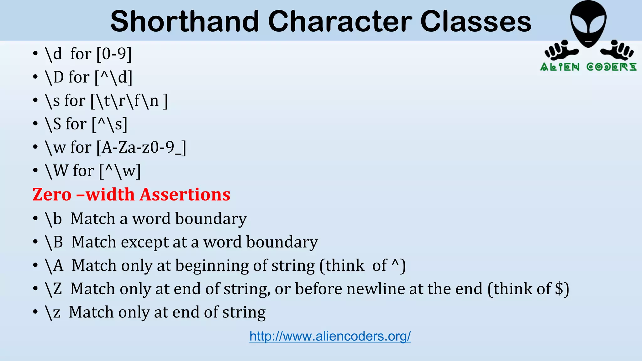 • d for [0-9]
• D for [^d]
• s for [trfn ]
• S for [^s]
• w for [A-Za-z0-9_]
• W for [^w]
Zero –width Assertions
• b Match a word boundary
• B Match except at a word boundary
• A Match only at beginning of string (think of ^)
• Z Match only at end of string, or before newline at the end (think of $)
• z Match only at end of string
http://www.aliencoders.org/
Shorthand Character Classes
 