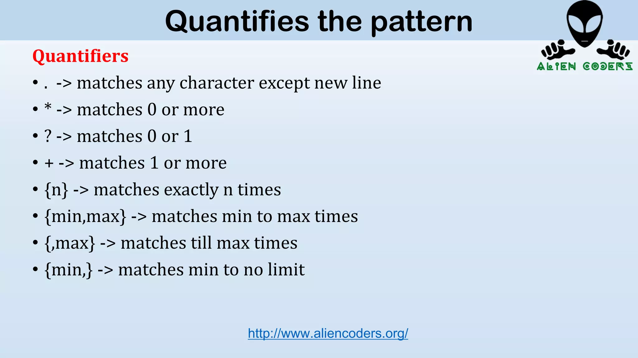 Quantifiers
• . -> matches any character except new line
• * -> matches 0 or more
• ? -> matches 0 or 1
• + -> matches 1 or more
• {n} -> matches exactly n times
• {min,max} -> matches min to max times
• {,max} -> matches till max times
• {min,} -> matches min to no limit
http://www.aliencoders.org/
Quantifies the pattern
 