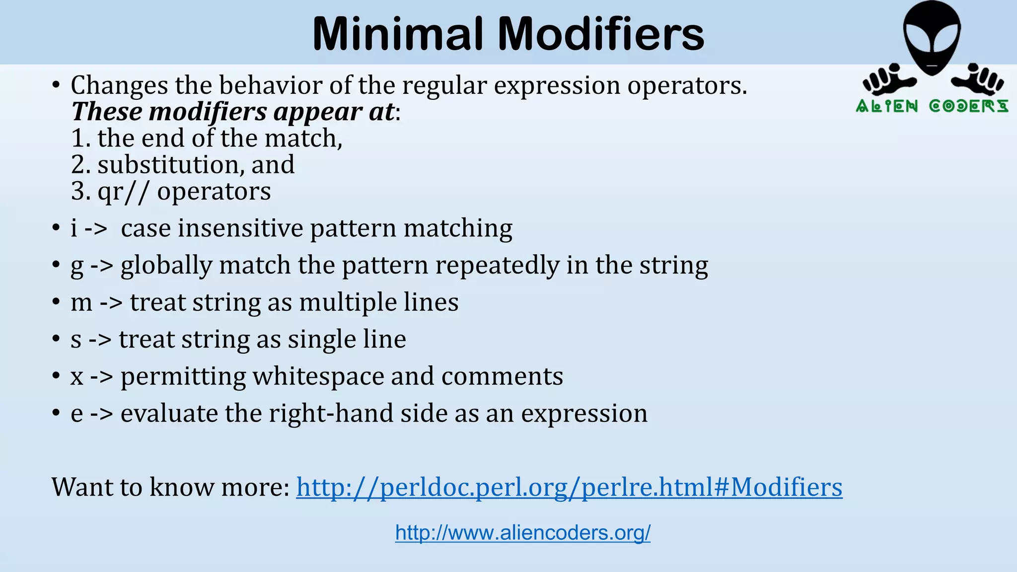 • Changes the behavior of the regular expression operators.
These modifiers appear at:
1. the end of the match,
2. substitution, and
3. qr// operators
• i -> case insensitive pattern matching
• g -> globally match the pattern repeatedly in the string
• m -> treat string as multiple lines
• s -> treat string as single line
• x -> permitting whitespace and comments
• e -> evaluate the right-hand side as an expression
Want to know more: http://perldoc.perl.org/perlre.html#Modifiers
http://www.aliencoders.org/
Minimal Modifiers
 