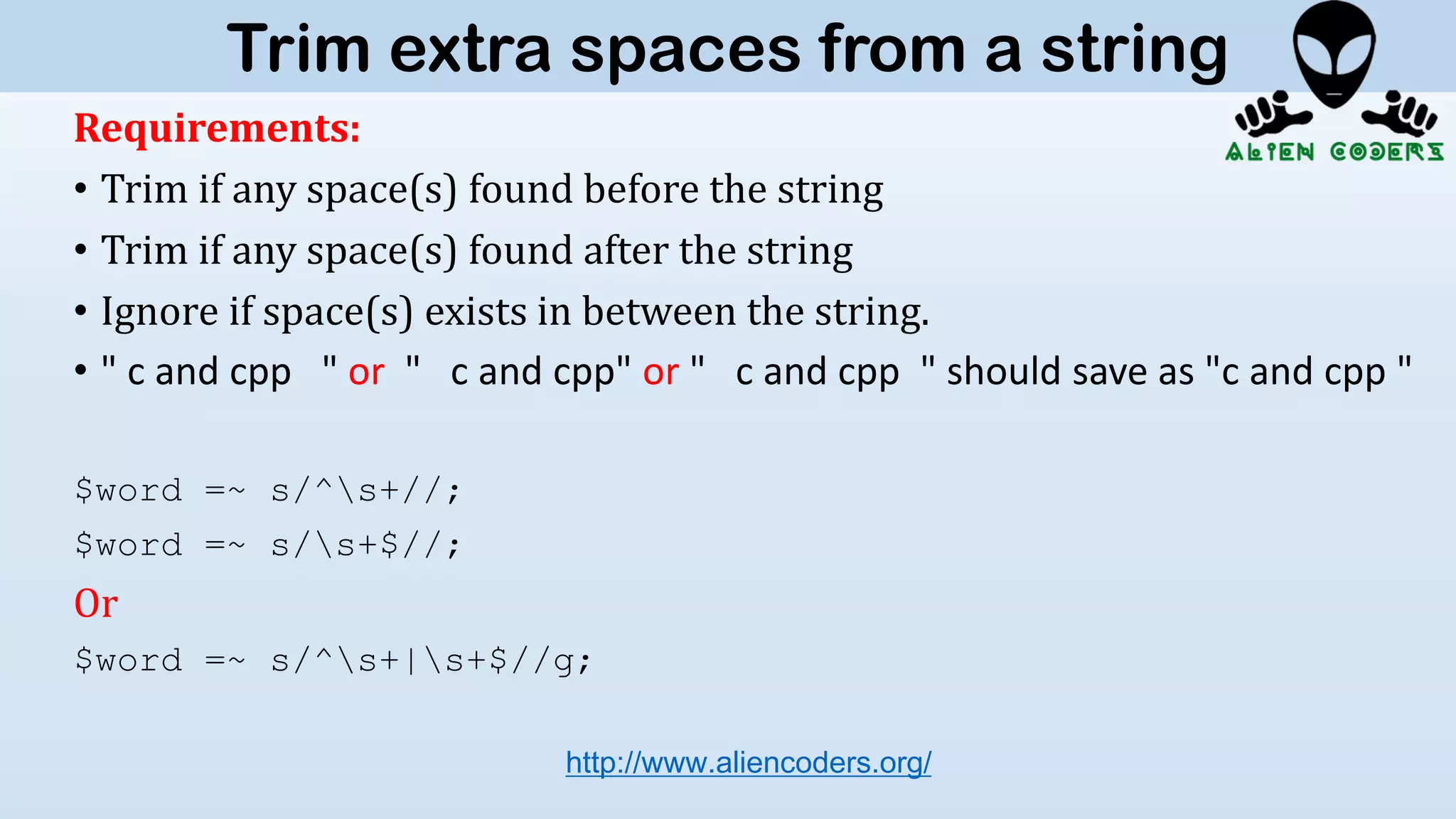 Requirements:
• Trim if any space(s) found before the string
• Trim if any space(s) found after the string
• Ignore if space(s) exists in between the string.
• " c and cpp " or " c and cpp" or " c and cpp " should save as "c and cpp "
$word =~ s/^s+//;
$word =~ s/s+$//;
Or
$word =~ s/^s+|s+$//g;
http://www.aliencoders.org/
Trim extra spaces from a string
 
