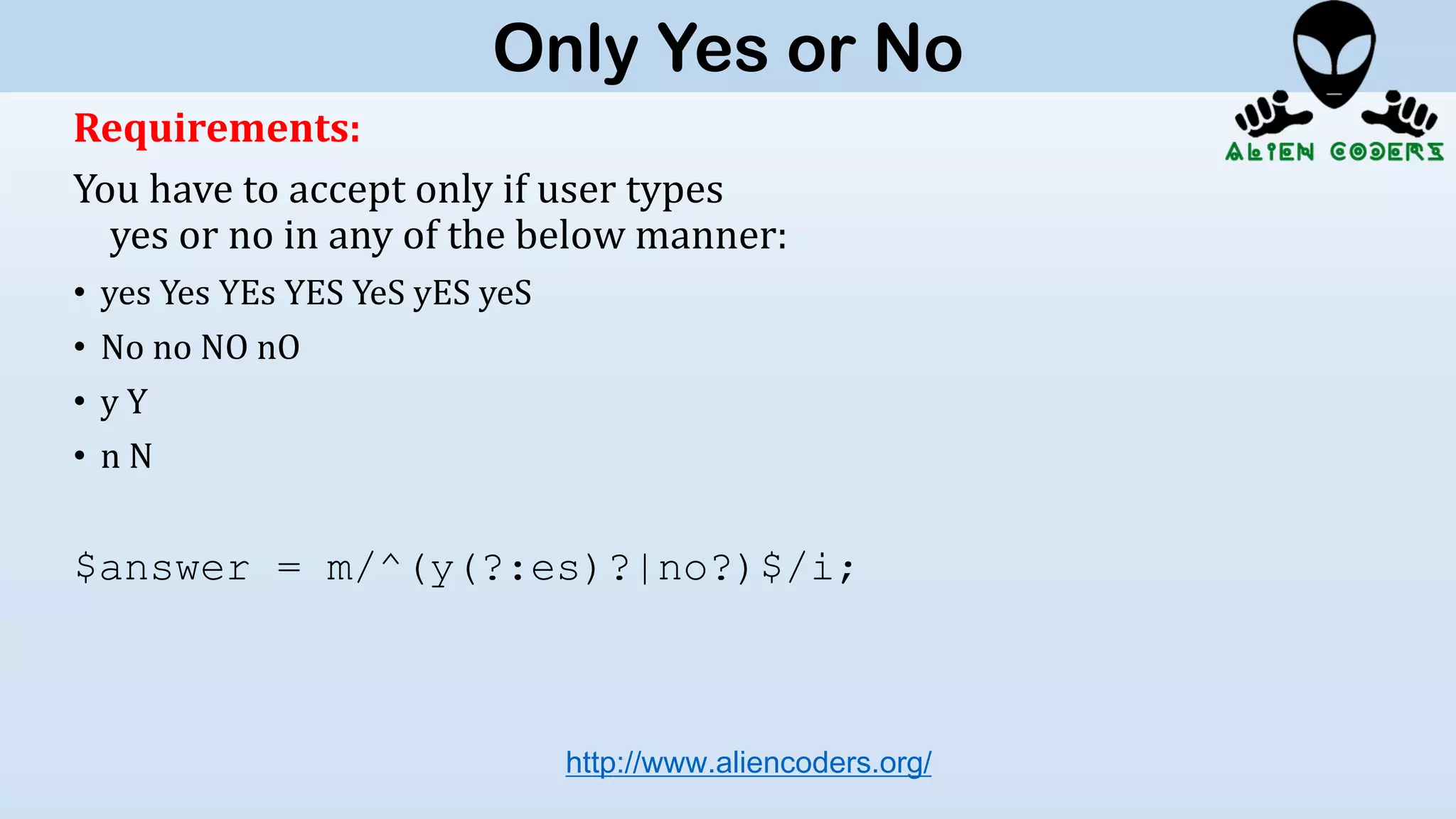 Requirements:
You have to accept only if user types
yes or no in any of the below manner:
• yes Yes YEs YES YeS yES yeS
• No no NO nO
• y Y
• n N
$answer = m/^(y(?:es)?|no?)$/i;
http://www.aliencoders.org/
Only Yes or No
 