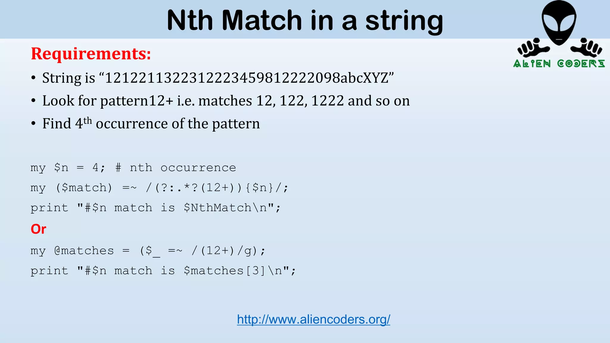 Requirements:
• String is “1212211322312223459812222098abcXYZ”
• Look for pattern12+ i.e. matches 12, 122, 1222 and so on
• Find 4th occurrence of the pattern
my $n = 4; # nth occurrence
my ($match) =~ /(?:.*?(12+)){$n}/;
print "#$n match is $NthMatchn";
Or
my @matches = ($_ =~ /(12+)/g);
print "#$n match is $matches[3]n";
http://www.aliencoders.org/
Nth Match in a string
 