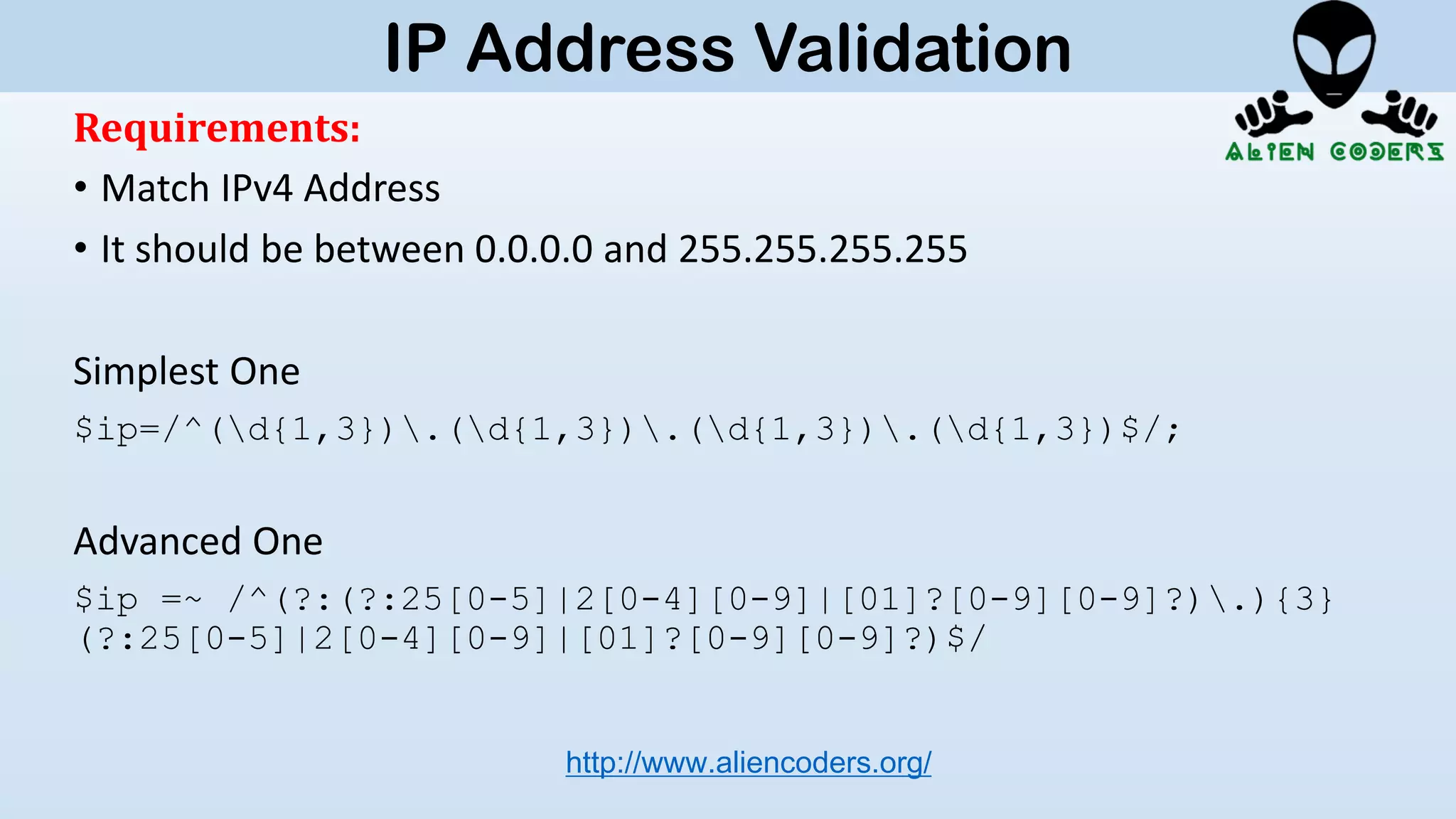 Requirements:
• Match IPv4 Address
• It should be between 0.0.0.0 and 255.255.255.255
Simplest One
$ip=/^(d{1,3}).(d{1,3}).(d{1,3}).(d{1,3})$/;
Advanced One
$ip =~ /^(?:(?:25[0-5]|2[0-4][0-9]|[01]?[0-9][0-9]?).){3}
(?:25[0-5]|2[0-4][0-9]|[01]?[0-9][0-9]?)$/
http://www.aliencoders.org/
IP Address Validation
 