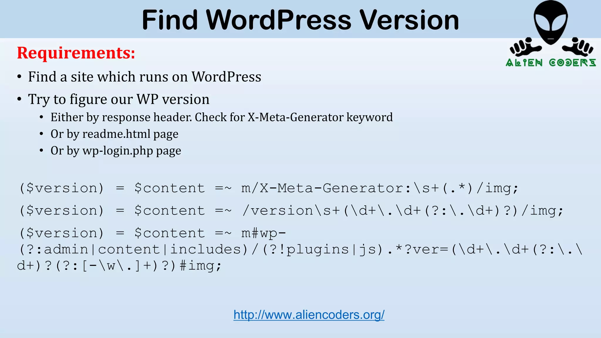 Requirements:
• Find a site which runs on WordPress
• Try to figure our WP version
• Either by response header. Check for X-Meta-Generator keyword
• Or by readme.html page
• Or by wp-login.php page
($version) = $content =~ m/X-Meta-Generator:s+(.*)/img;
($version) = $content =~ /versions+(d+.d+(?:.d+)?)/img;
($version) = $content =~ m#wp-
(?:admin|content|includes)/(?!plugins|js).*?ver=(d+.d+(?:.
d+)?(?:[-w.]+)?)#img;
http://www.aliencoders.org/
Find WordPress Version
 