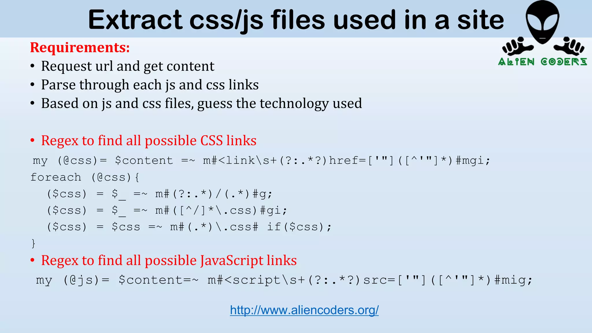Requirements:
• Request url and get content
• Parse through each js and css links
• Based on js and css files, guess the technology used
• Regex to find all possible CSS links
my (@css)= $content =~ m#<links+(?:.*?)href=['"]([^'"]*)#mgi;
foreach (@css){
($css) = $_ =~ m#(?:.*)/(.*)#g;
($css) = $_ =~ m#([^/]*.css)#gi;
($css) = $css =~ m#(.*).css# if($css);
}
• Regex to find all possible JavaScript links
my (@js)= $content=~ m#<scripts+(?:.*?)src=['"]([^'"]*)#mig;
http://www.aliencoders.org/
Extract css/js files used in a site
 