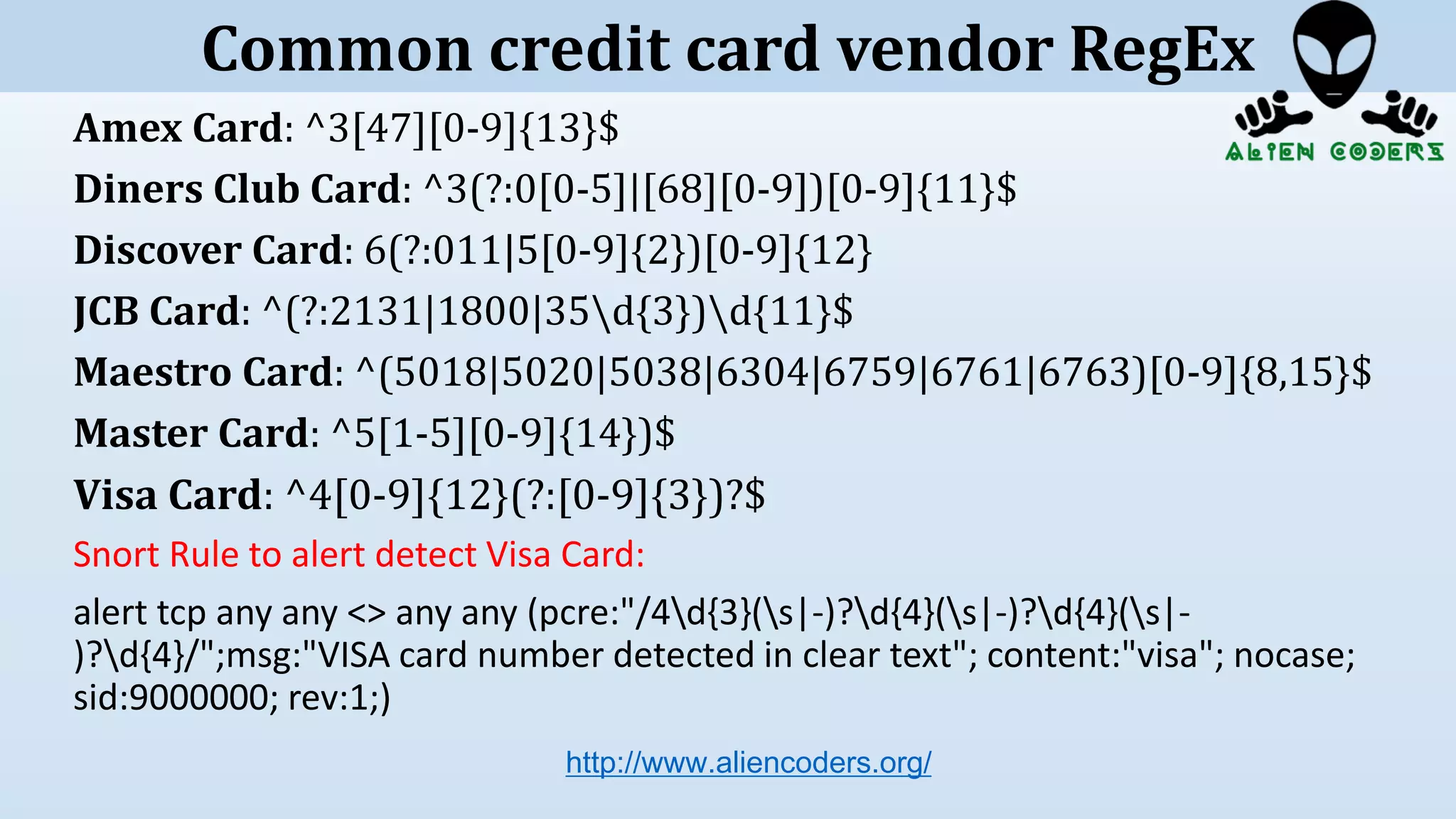 Amex Card: ^3[47][0-9]{13}$
Diners Club Card: ^3(?:0[0-5]|[68][0-9])[0-9]{11}$
Discover Card: 6(?:011|5[0-9]{2})[0-9]{12}
JCB Card: ^(?:2131|1800|35d{3})d{11}$
Maestro Card: ^(5018|5020|5038|6304|6759|6761|6763)[0-9]{8,15}$
Master Card: ^5[1-5][0-9]{14})$
Visa Card: ^4[0-9]{12}(?:[0-9]{3})?$
Snort Rule to alert detect Visa Card:
alert tcp any any <> any any (pcre:"/4d{3}(s|-)?d{4}(s|-)?d{4}(s|-
)?d{4}/";msg:"VISA card number detected in clear text"; content:"visa"; nocase;
sid:9000000; rev:1;)
http://www.aliencoders.org/
Common credit card vendor RegEx
 