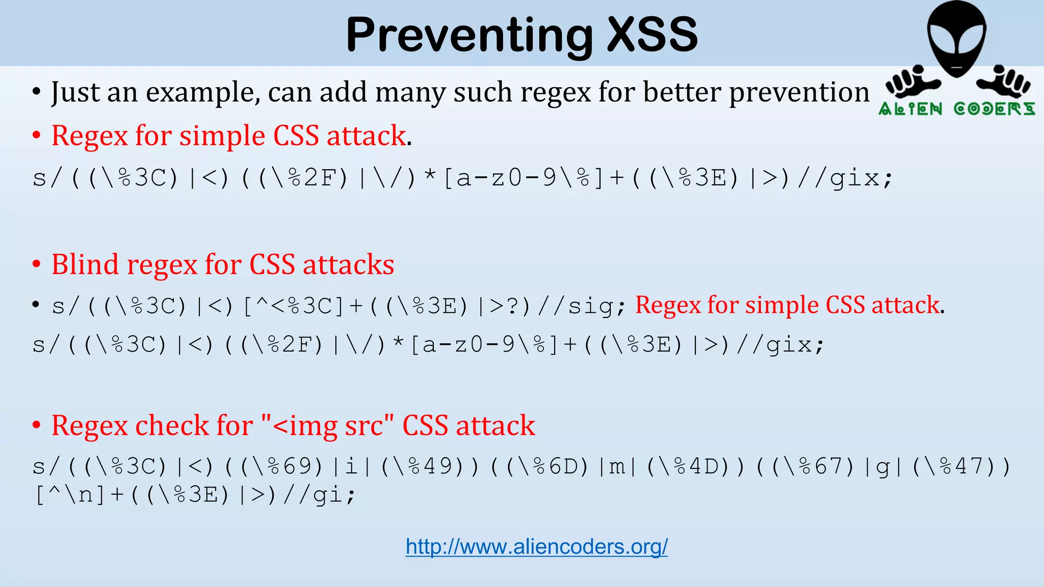 • Just an example, can add many such regex for better prevention
• Regex for simple CSS attack.
s/((%3C)|<)((%2F)|/)*[a-z0-9%]+((%3E)|>)//gix;
• Blind regex for CSS attacks
• s/((%3C)|<)[^<%3C]+((%3E)|>?)//sig; Regex for simple CSS attack.
s/((%3C)|<)((%2F)|/)*[a-z0-9%]+((%3E)|>)//gix;
• Regex check for "<img src" CSS attack
s/((%3C)|<)((%69)|i|(%49))((%6D)|m|(%4D))((%67)|g|(%47))
[^n]+((%3E)|>)//gi;
http://www.aliencoders.org/
Preventing XSS
 