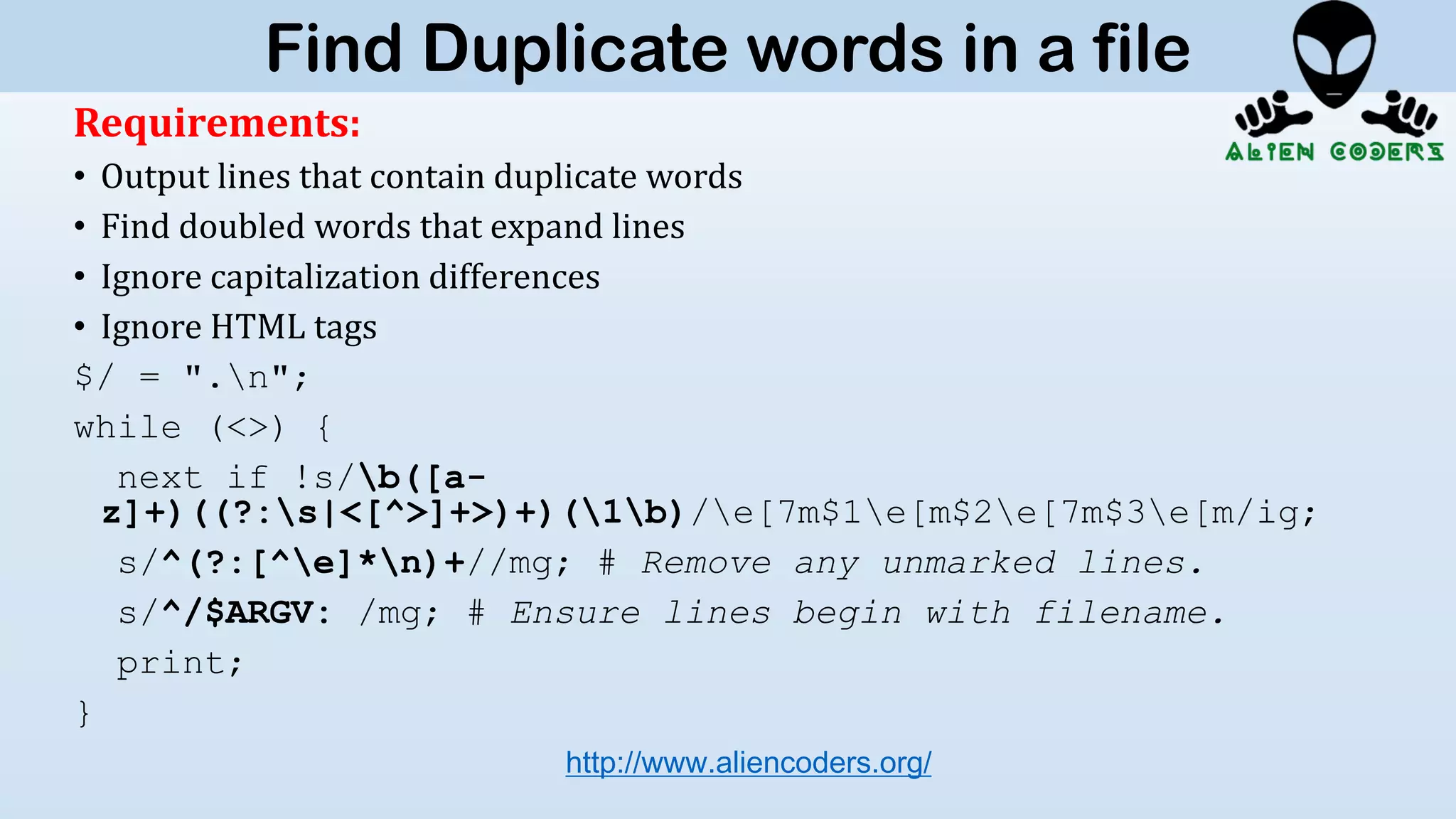 Requirements:
• Output lines that contain duplicate words
• Find doubled words that expand lines
• Ignore capitalization differences
• Ignore HTML tags
$/ = ".n";
while (<>) {
next if !s/b([a-
z]+)((?:s|<[^>]+>)+)(1b)/e[7m$1e[m$2e[7m$3e[m/ig;
s/^(?:[^e]*n)+//mg; # Remove any unmarked lines.
s/^/$ARGV: /mg; # Ensure lines begin with filename.
print;
}
http://www.aliencoders.org/
Find Duplicate words in a file
 