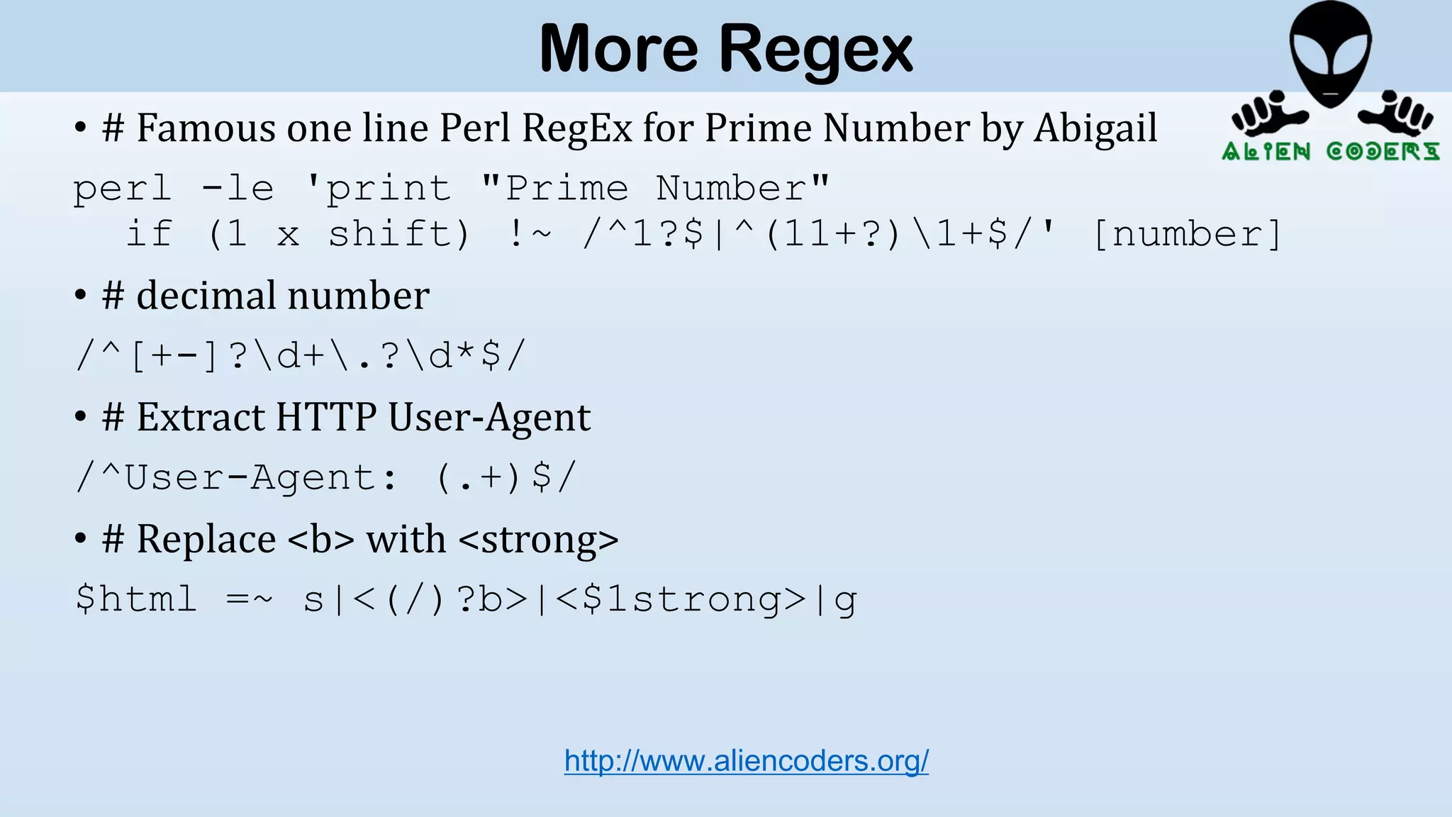 • # Famous one line Perl RegEx for Prime Number by Abigail
perl -le 'print "Prime Number"
if (1 x shift) !~ /^1?$|^(11+?)1+$/' [number]
• # decimal number
/^[+-]?d+.?d*$/
• # Extract HTTP User-Agent
/^User-Agent: (.+)$/
• # Replace <b> with <strong>
$html =~ s|<(/)?b>|<$1strong>|g
http://www.aliencoders.org/
More Regex
 