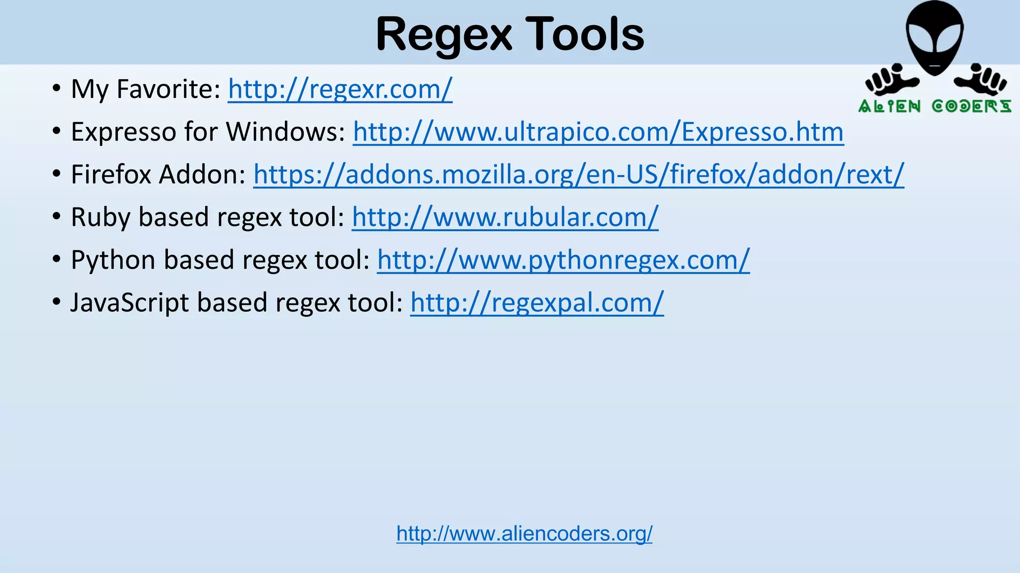 • My Favorite: http://regexr.com/
• Expresso for Windows: http://www.ultrapico.com/Expresso.htm
• Firefox Addon: https://addons.mozilla.org/en-US/firefox/addon/rext/
• Ruby based regex tool: http://www.rubular.com/
• Python based regex tool: http://www.pythonregex.com/
• JavaScript based regex tool: http://regexpal.com/
http://www.aliencoders.org/
Regex Tools
 