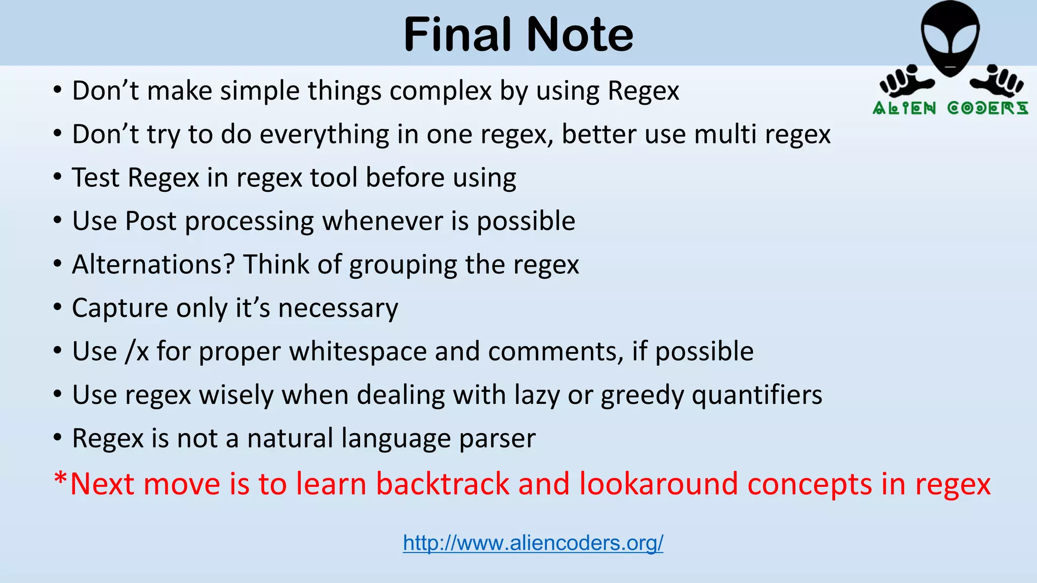 • Don’t make simple things complex by using Regex
• Don’t try to do everything in one regex, better use multi regex
• Test Regex in regex tool before using
• Use Post processing whenever is possible
• Alternations? Think of grouping the regex
• Capture only it’s necessary
• Use /x for proper whitespace and comments, if possible
• Use regex wisely when dealing with lazy or greedy quantifiers
• Regex is not a natural language parser
*Next move is to learn backtrack and lookaround concepts in regex
http://www.aliencoders.org/
Final Note
 