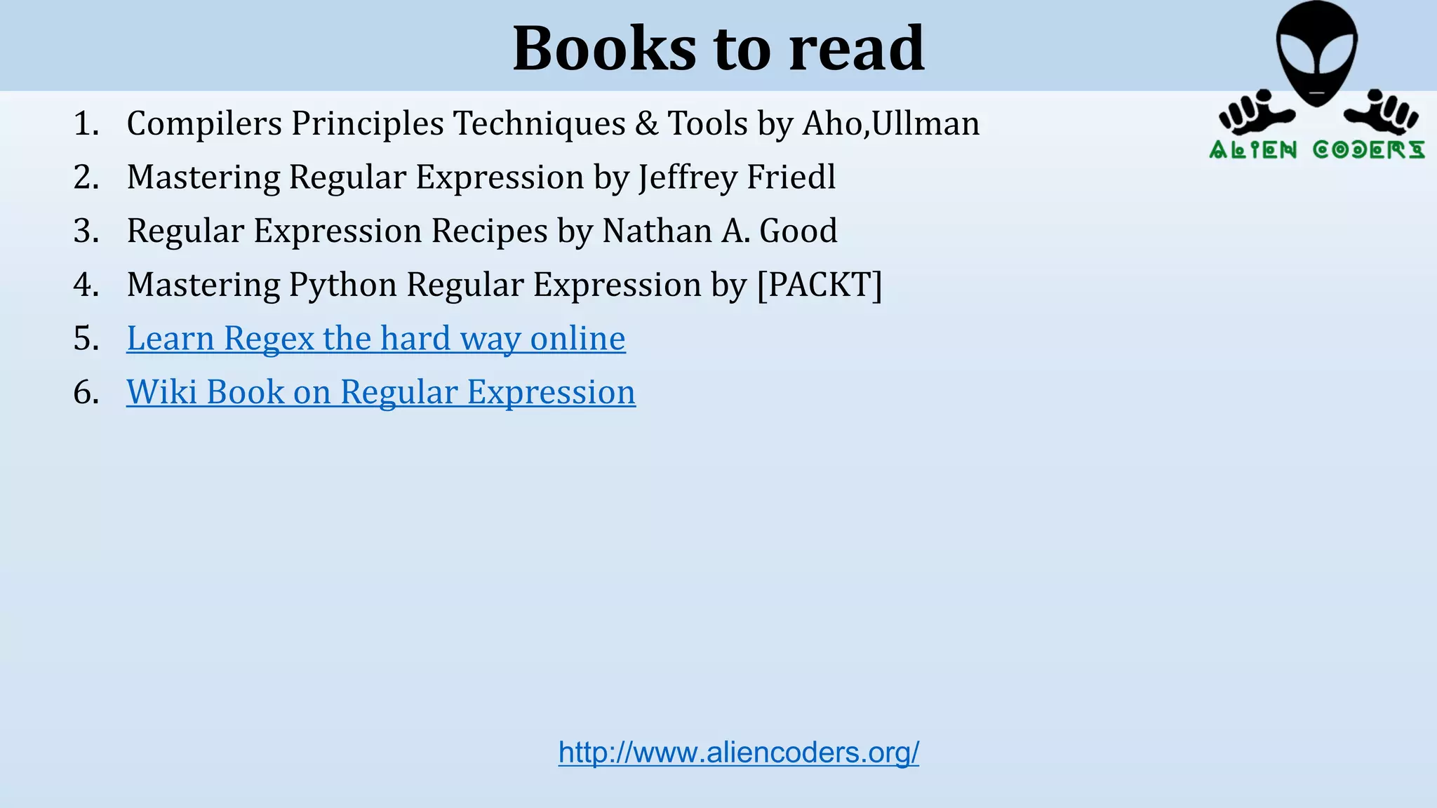 1. Compilers Principles Techniques & Tools by Aho,Ullman
2. Mastering Regular Expression by Jeffrey Friedl
3. Regular Expression Recipes by Nathan A. Good
4. Mastering Python Regular Expression by [PACKT]
5. Learn Regex the hard way online
6. Wiki Book on Regular Expression
http://www.aliencoders.org/
Books to read
 