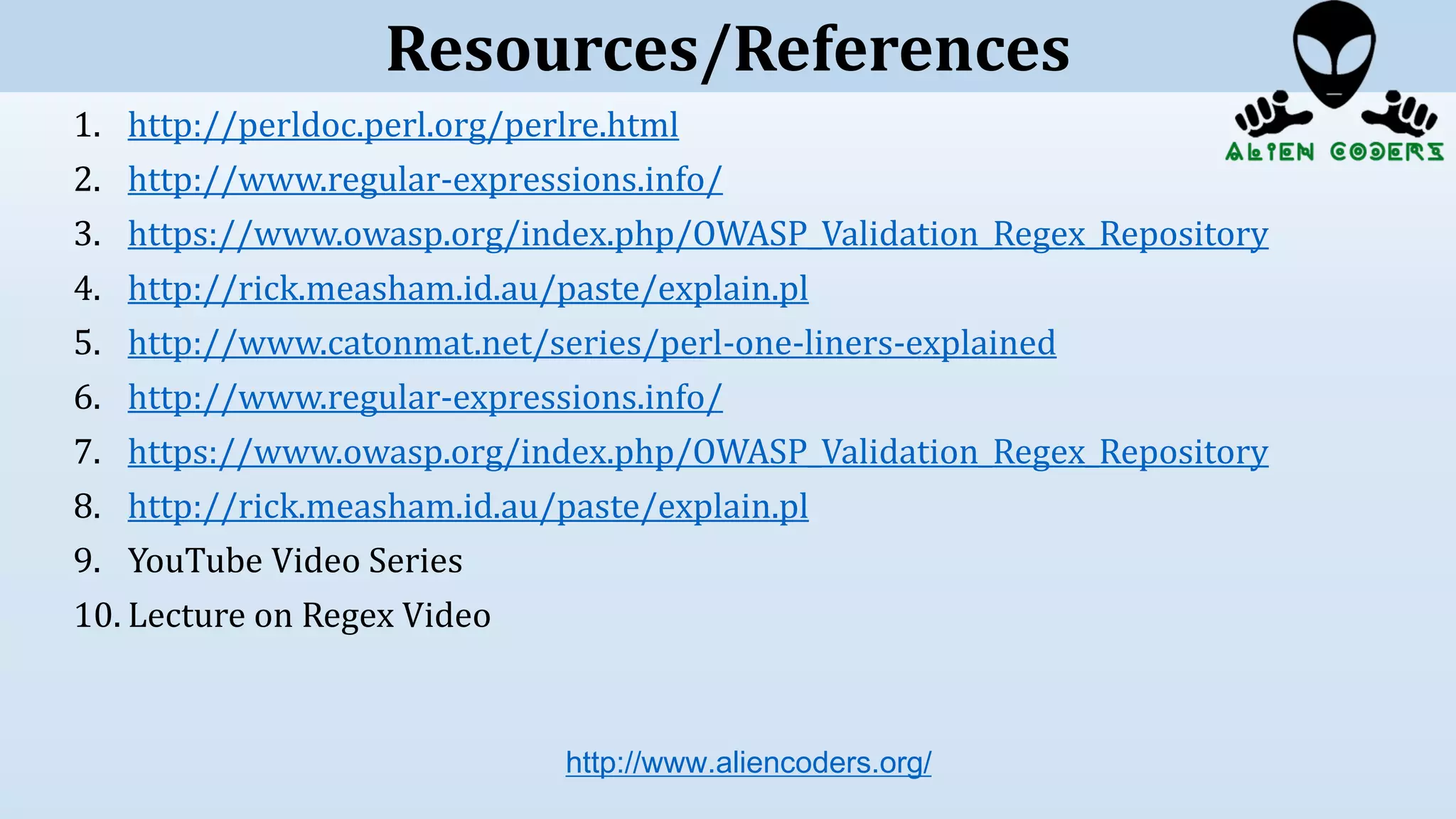 1. http://perldoc.perl.org/perlre.html
2. http://www.regular-expressions.info/
3. https://www.owasp.org/index.php/OWASP_Validation_Regex_Repository
4. http://rick.measham.id.au/paste/explain.pl
5. http://www.catonmat.net/series/perl-one-liners-explained
6. http://www.regular-expressions.info/
7. https://www.owasp.org/index.php/OWASP_Validation_Regex_Repository
8. http://rick.measham.id.au/paste/explain.pl
9. YouTube Video Series
10. Lecture on Regex Video
http://www.aliencoders.org/
Resources/References
 